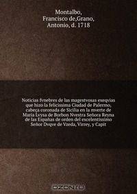 Noticias fvnebres de las magestvosas exeqvias que hizo la felicissima Ciudad de Palermo, cabeca coronada de Sicilia en la mverte de Maria Lvysa de Borbon Nvestra Senora Reyna de las Espanas de orden del excelentissimo Senor Dvqve de Vzeda, Virrey, y Capit