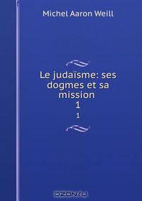 Le judaisme: ses dogmes et sa mission .