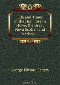 Life and Times of the Hon. Joseph Howe, the Great Nova Scotian and Ex-Lieut .