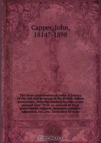 The three presidencies of India: a history of the rise and progress of the British Indian possessions, from the earliest records to the present time. With an account of their government, religion, manners, customs, education, etc., etc. Illustrated by num