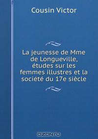 La jeunesse de Mme de Longueville, etudes sur les femmes illustres et la societe du 17e siecle