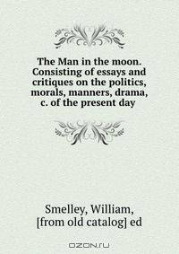The Man in the moon. Consisting of essays and critiques on the politics, morals, manners, drama, &c. of the present day