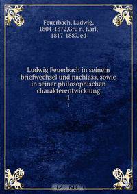 Ludwig Feuerbach in seinem briefwechsel und nachlass, sowie in seiner philosophischen charakterentwicklung