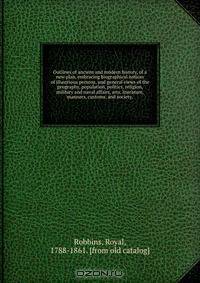 Outlines of ancient and modern history, of a new plan, embracing biographical notices of illustrious persons, and general views of the geography, population, politics, religion, military and naval affairs, arts, literature, manners, customs, and society