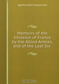 Memoirs of the Invasion of France by the Allied Armies, and of the Last Six .