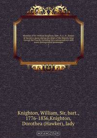 Memoirs of Sir William Knighton, bart., G. C. H., keeper of the privy purse during the reign of His Majesty King George the Fourth. Including his correspondence with many distinguished personages