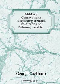 Military Observations Respecting Ireland, Its Attack and Defense,: And to .