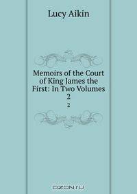 Memoirs of the Court of King James the First: In Two Volumes.