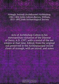 Acts of Archbishop Colton in his metropolitan visitation of the Diocese of Derry, A.D. 1397; with a rental of the see estates at that time. Edited, from the original roll preserved in the Archiepiscopal record closet of Armagh, with an introd. and notes