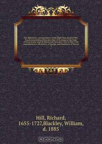 The diplomatic correspondence of the Right Hon. Richard Hill . Envoy extraordinary from the court of St. James to the Duke of Savoy in the reign of Queen Ann from July 1703, to May 1706; supplemental to the history of Europe, and illustrative of the sec