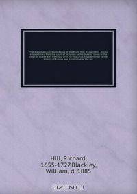 The diplomatic correspondence of the Right Hon. Richard Hill . Envoy extraordinary from the court of St. James to the Duke of Savoy in the reign of Queen Ann from July 1703, to May 1706; supplemental to the history of Europe, and illustrative of the sec