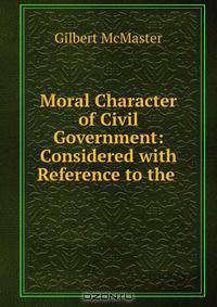 Moral Character of Civil Government: Considered with Reference to the .