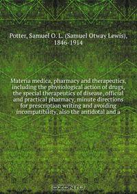 Materia medica, pharmacy and therapeutics, including the physiological action of drugs, the special therapeutics of disease, official and practical pharmacy, minute directions for prescription writing and avoiding incompatibility, also the antidotal and a