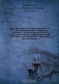 Storia del viaggio del sommo pontefice Pio VI : colla descrizione delle accoglienze, cerimonie, e funzioni seguite in tutti i luoghi, dove si fermo, e spezialmente nello stato Veneto nell l