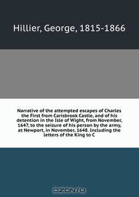 Narrative of the attempted escapes of Charles the First from Carisbrook Castle, and of his detention in the Isle of Wight, from November, 1647, to the seizure of his person by the army, at Newport, in November, 1648. Including the letters of the King to C