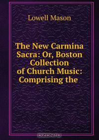The New Carmina Sacra: Or, Boston Collection of Church Music: Comprising the .