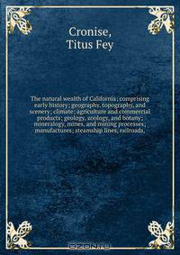 The natural wealth of California; comprising early history; geography, topography, and scenery; climate; agriculture and commercial products; geology, zoology, and botany; mineralogy, mines, and mining processes; manufactures; steamship lines, railroads