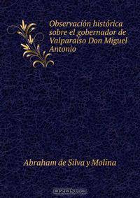 Observacion historica sobre el gobernador de Valparaiso Don Miguel Antonio .