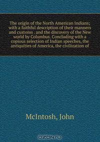 The origin of the North American Indians; with a faithful description of their manners and customs . and the discovery of the New world by Columbus. Concluding with a copious selection of Indian speeches, the antiquities of America, the civilization of