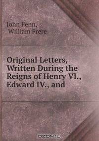 Original Letters, Written During the Reigns of Henry VI., Edward IV., and .