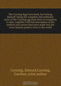 The Corning Egg Farm book, by Corning himself; being the complete and authentic story of the Corning egg farm from its inception to date, together with full description of the method and system that have made this the most famous poultry farm in the world