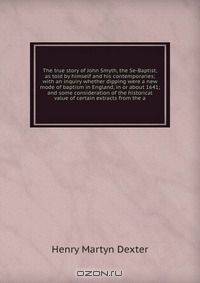 The true story of John Smyth, the Se-Baptist, as told by himself and his contemporaries; with an inquiry whether dipping were a new mode of baptism in England, in or about 1641; and some consideration of the historical value of certain extracts from the a