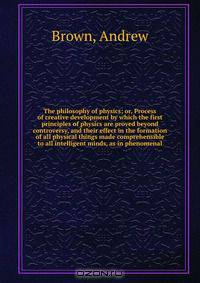 The philosophy of physics; or, Process of creative development by which the first principles of physics are proved beyond controversy, and their effect in the formation of all physical things made comprehensible to all intelligent minds, as in phenomenal
