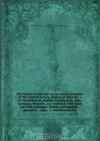 The tourist in Europe; or, A concise summary of the various routes, objects of interest, &c in Great Britain, France, Switzerland, Italy, Germany, Belgium, and Holland; with hints on time, expenses, hotels, conveyances, passports, coins, &c; memoranda dur