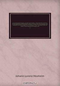 An ecclesiastical history, ancient and modern : from the birth of Christ, to the beginning of the present century: in which the rise, progress, and variations of church power are considered in their connexion with the state of learning and philosophy, and