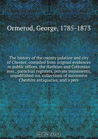 The history of the county palatine and city of Chester: compiled from original evidences in public offices, the Harleian and Cottonian mss., parochial registers, private muniments, unpublished ms. collections of successive Cheshire antiquaries, and a pers
