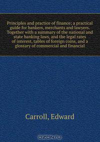 Principles and practice of finance; a practical guide for bankers, merchants and lawyers. Together with a summary of the national and state banking laws, and the legal rates of interest, tables of foreign coins, and a glossary of commercial and financial
