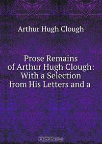 Prose Remains of Arthur Hugh Clough: With a Selection from His Letters and a .