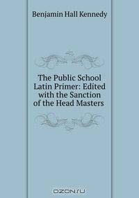 The Public School Latin Primer: Edited with the Sanction of the Head Masters .