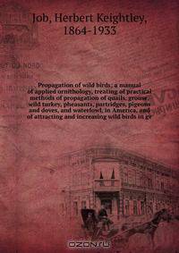 Propagation of wild birds; a manual of applied ornithology, treating of practical methods of propagation of quails, grouse, wild turkey, pheasants, partridges, pigeons and doves, and waterfowl, in America, and of attracting and increasing wild birds in ge