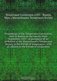 Proceedings of the Temperance Convention, held in Boston on the twenty-third September, 1835 : in pursuance of an invitation of the Massachusetts Temperance Society to the friends of temperance : with an address to the friends of temperance