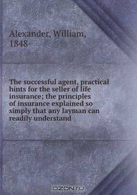 The successful agent, practical hints for the seller of life insurance; the principles of insurance explained so simply that any layman can readily understand