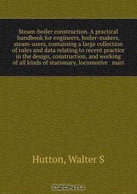 Steam-boiler construction. A practical handbook for engineers, boiler-makers, & steam-users, containing a large collection of rules and data relating to recent practice in the design, construction, and working of all kinds of stationary, locomotive & mari
