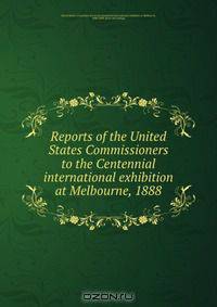 Reports of the United States Commissioners to the Centennial international exhibition at Melbourne, 1888