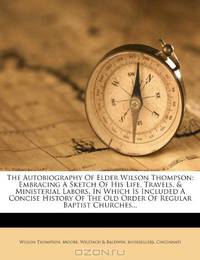 The Autobiography Of Elder Wilson Thompson: Embracing A Sketch Of His Life, Travels, & Ministerial Labors, In Which Is Included A Concise History Of The Old Order Of Regular Baptist Churches...