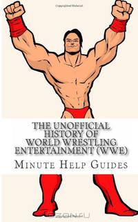 The Unofficial History of World Wrestling Entertainment (WWE): The Business, The Stars, and the Building of An Empire