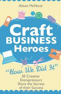 Craft Business Heroes: 30 Creative Entrepreneurs Share The Secrets Of Their Success