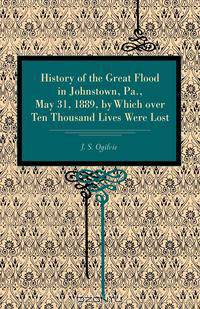 History of the Great Flood in Johnstown, Pa., May 31, 1889, by Which over Ten Thousand Lives Were Lost