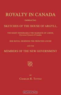 Royalty in Canada; Embracing Sketches of the House of Argyll, the Right Honorable the Marquis of Lorne (Governor-General of Canada), Her Royal Highness the Princess Louise and the Members of the New Government