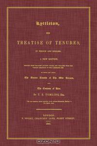 Lyttleton, His Treatise of Tenures, in French and English. A New Edition, Printed From the Most Ancient Copies, And Collated With the Various Readings of the Cambridge MSS. To Which Are Added The Ancient Treatise of the Olde Tenures, And the Customs...