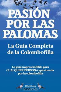 Pasion Por Las Palomas. La Guia Completa de La Colombofilia/ La Guia Imprescindible Para Cualquier Persona Apasionada Por La Colombofilia.
