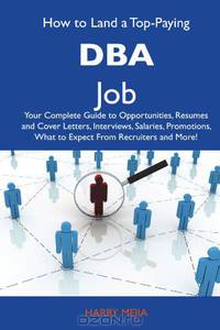 How to Land a Top-Paying DBA Job: Your Complete Guide to Opportunities, Resumes and Cover Letters, Interviews, Salaries, Promotions, What to Expect From Recruiters and More