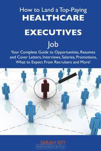 How to Land a Top-Paying Healthcare executives Job: Your Complete Guide to Opportunities, Resumes and Cover Letters, Interviews, Salaries, Promotions, What to Expect From Recruiters and More