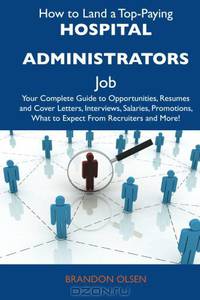 How to Land a Top-Paying Hospital administrators Job: Your Complete Guide to Opportunities, Resumes and Cover Letters, Interviews, Salaries, Promotions, What to Expect From Recruiters and More