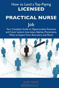 How to Land a Top-Paying Licensed Practical Nurse Job: Your Complete Guide to Opportunities, Resumes and Cover Letters, Interviews, Salaries, Promotions, What to Expect From Recruiters and More