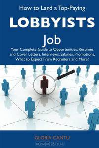 How to Land a Top-Paying Lobbyists Job: Your Complete Guide to Opportunities, Resumes and Cover Letters, Interviews, Salaries, Promotions, What to Expect From Recruiters and More